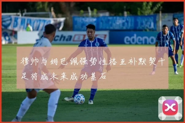 穆帅与姆巴佩强势性格互补默契十足将成未来成功基石