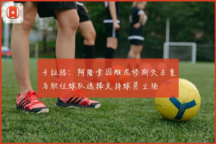卡拉格：阿隆索因维尼修斯失去皇马职位球队选择支持球员立场
