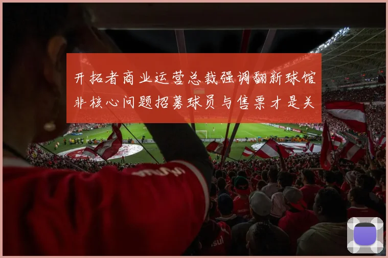 开拓者商业运营总裁强调翻新球馆非核心问题招募球员与售票才是关键挑战
